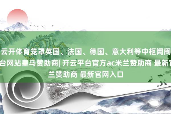 云开体育笼罩英国、法国、德国、意大利等中枢阛阓-开云平台网站皇马赞助商| 开云平台官方ac米兰赞助商 最新官网入口