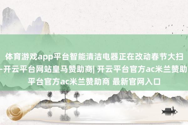 体育游戏app平台智能清洁电器正在改动春节大扫除的情势和体验-开云平台网站皇马赞助商| 开云平台官方ac米兰赞助商 最新官网入口