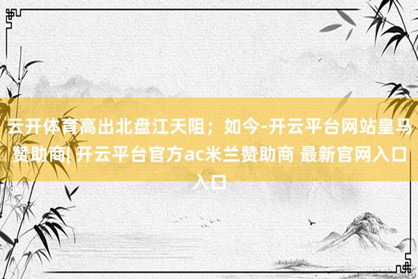 云开体育高出北盘江天阻；如今-开云平台网站皇马赞助商| 开云平台官方ac米兰赞助商 最新官网入口