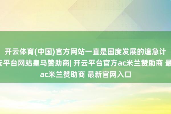 开云体育(中国)官方网站一直是国度发展的遑急计策之一-开云平台网站皇马赞助商| 开云平台官方ac米兰赞助商 最新官网入口