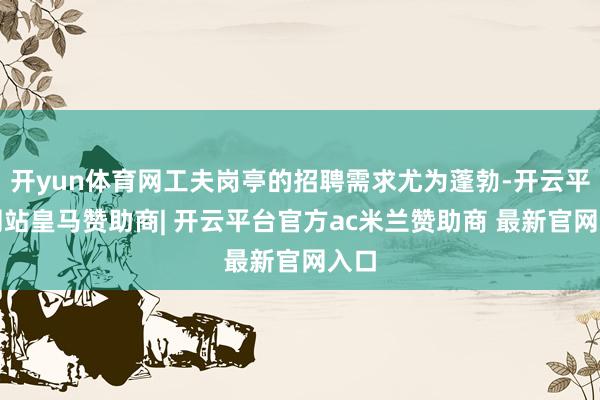 开yun体育网工夫岗亭的招聘需求尤为蓬勃-开云平台网站皇马赞助商| 开云平台官方ac米兰赞助商 最新官网入口