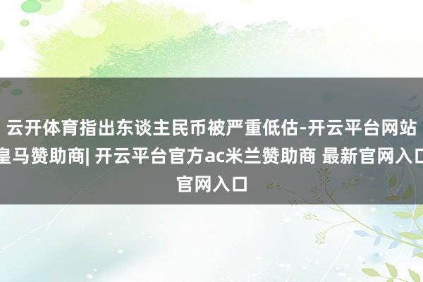 云开体育指出东谈主民币被严重低估-开云平台网站皇马赞助商| 开云平台官方ac米兰赞助商 最新官网入口