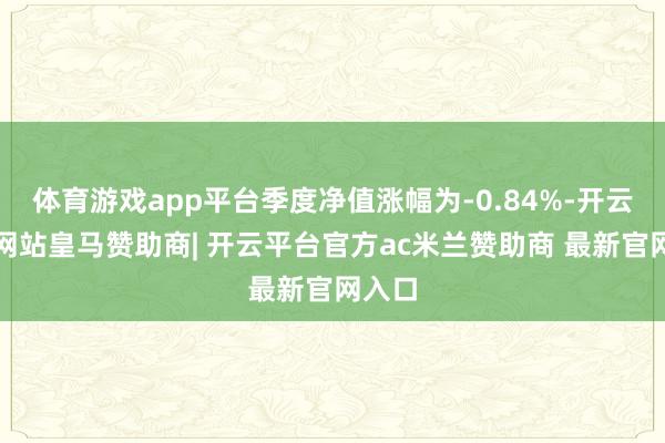 体育游戏app平台季度净值涨幅为-0.84%-开云平台网站皇马赞助商| 开云平台官方ac米兰赞助商 最新官网入口