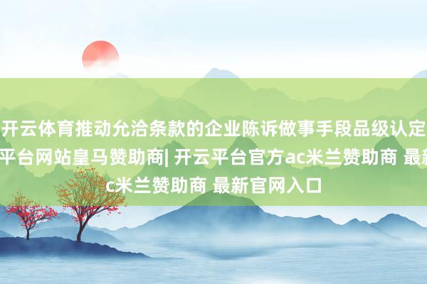 开云体育推动允洽条款的企业陈诉做事手段品级认定禀赋-开云平台网站皇马赞助商| 开云平台官方ac米兰赞助商 最新官网入口